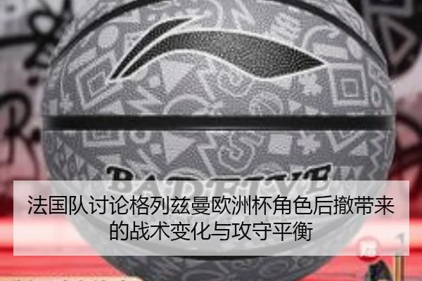 法国队讨论格列兹曼欧洲杯角色后撤带来的战术变化与攻守平衡